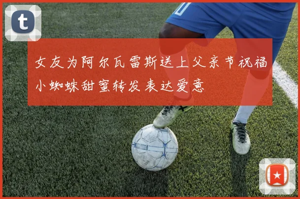 女友为阿尔瓦雷斯送上父亲节祝福小蜘蛛甜蜜转发表达爱意