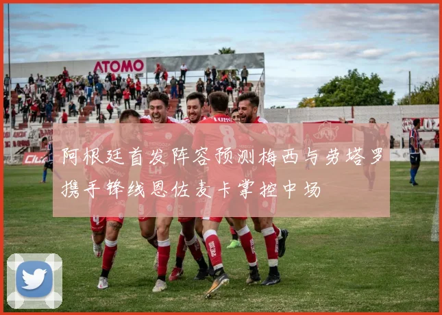 阿根廷首发阵容预测梅西与劳塔罗携手锋线恩佐麦卡掌控中场