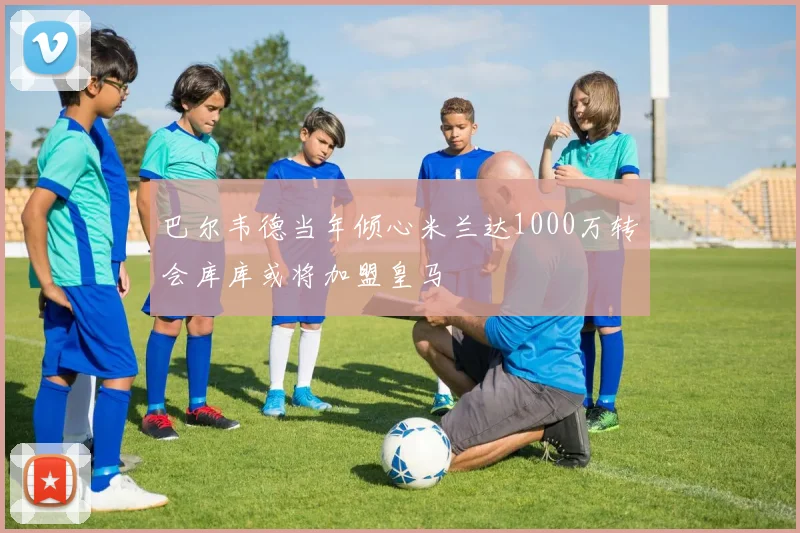 巴尔韦德当年倾心米兰达1000万转会库库或将加盟皇马