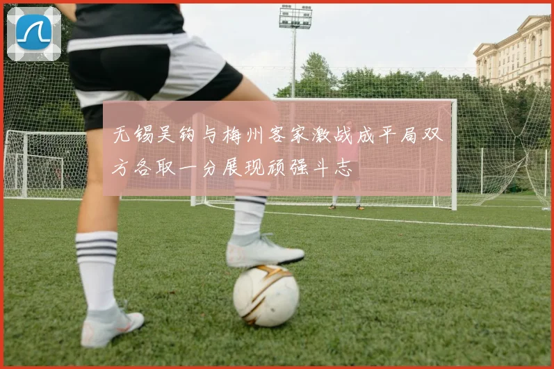 无锡吴钩与梅州客家激战成平局双方各取一分展现顽强斗志