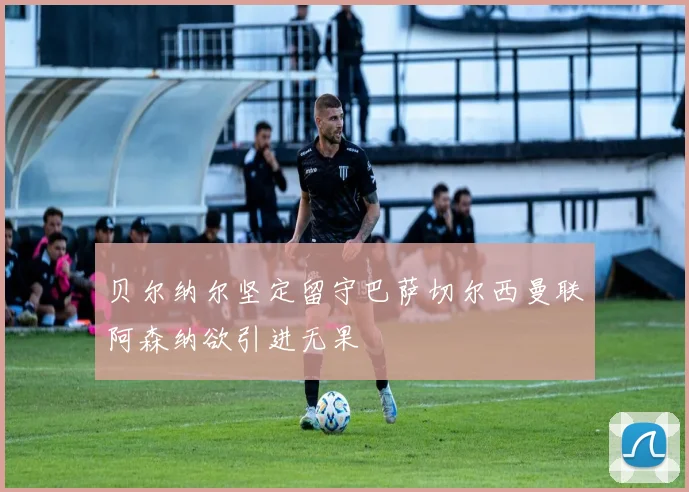贝尔纳尔坚定留守巴萨切尔西曼联阿森纳欲引进无果