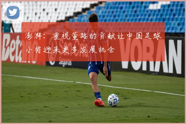 澎湃：重视董路的贡献让中国足球小将迎来更多发展机会