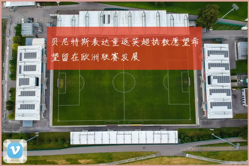 贝尼特斯表达重返英超执教愿望希望留在欧洲联赛发展