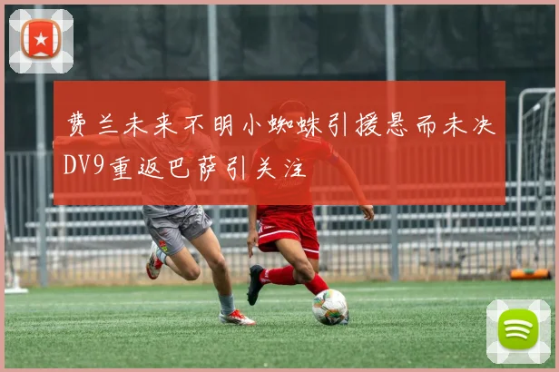 费兰未来不明小蜘蛛引援悬而未决DV9重返巴萨引关注