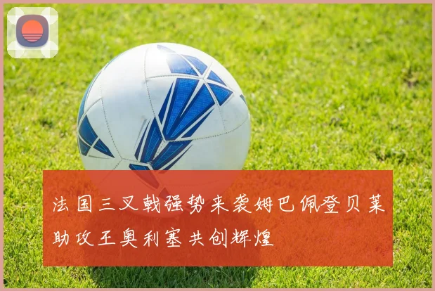 法国三叉戟强势来袭姆巴佩登贝莱助攻王奥利塞共创辉煌