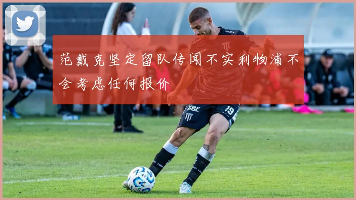 范戴克坚定留队传闻不实利物浦不会考虑任何报价