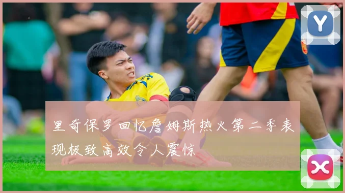 里奇保罗回忆詹姆斯热火第二季表现极致高效令人震惊