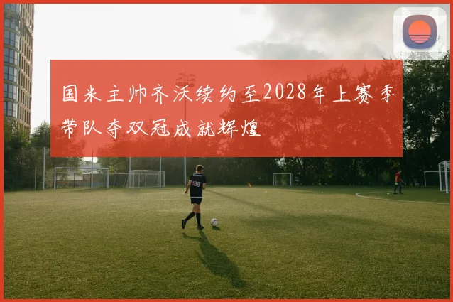 国米主帅齐沃续约至2028年上赛季带队夺双冠成就辉煌