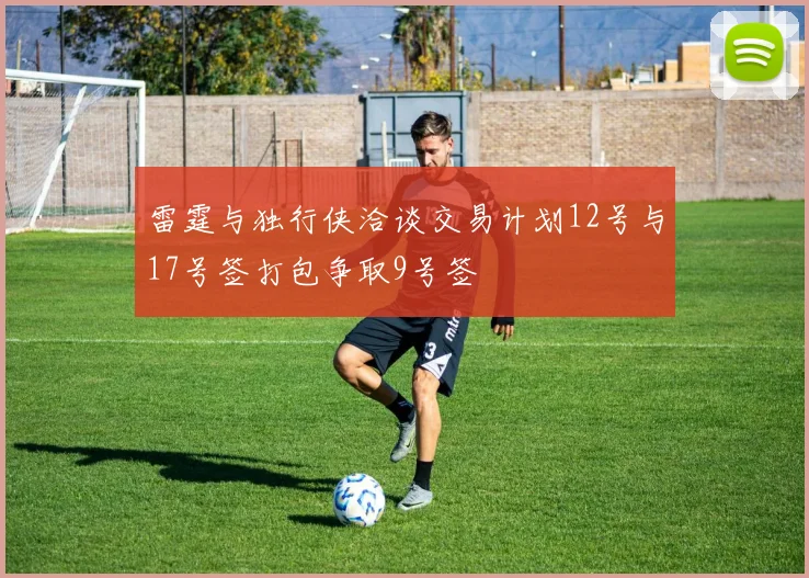 雷霆与独行侠洽谈交易计划12号与17号签打包争取9号签