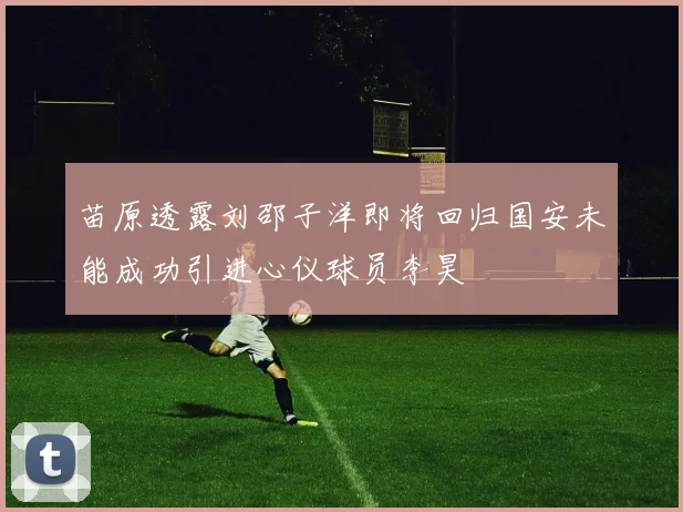 苗原透露刘邵子洋即将回归国安未能成功引进心仪球员李昊