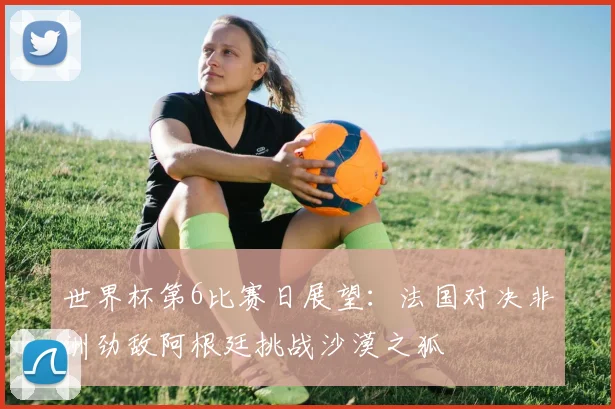 世界杯第6比赛日展望：法国对决非洲劲敌阿根廷挑战沙漠之狐