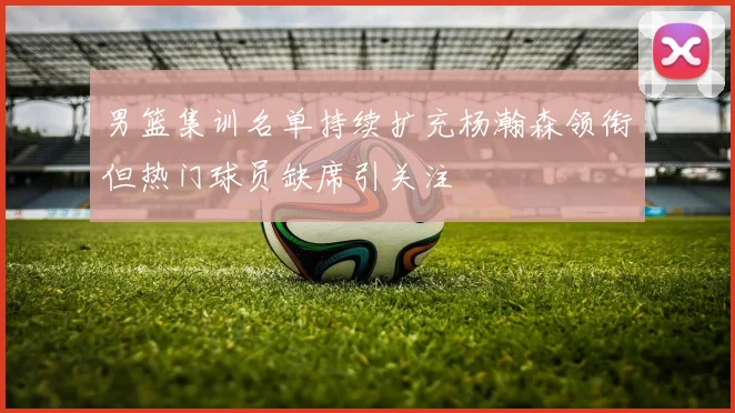 男篮集训名单持续扩充杨瀚森领衔但热门球员缺席引关注