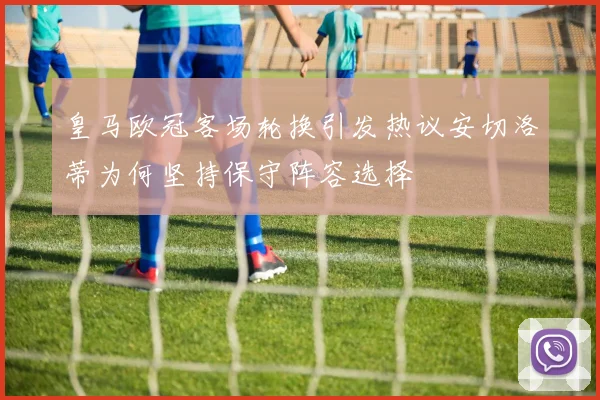皇马欧冠客场轮换引发热议安切洛蒂为何坚持保守阵容选择