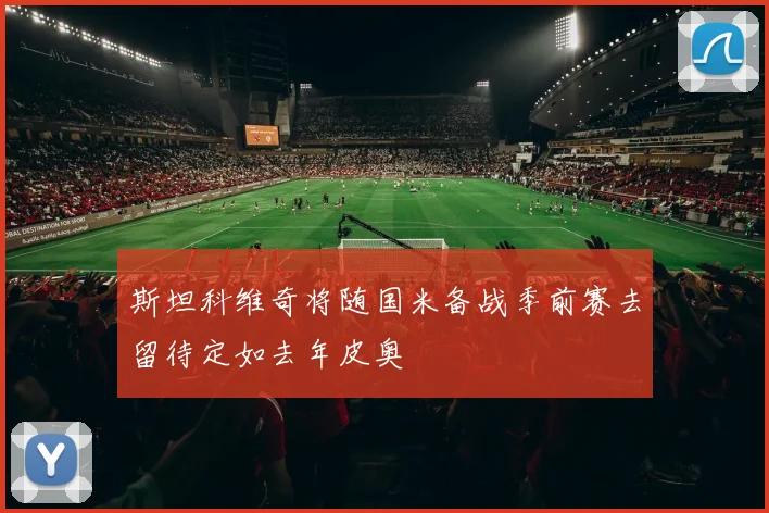 斯坦科维奇将随国米备战季前赛去留待定如去年皮奥
