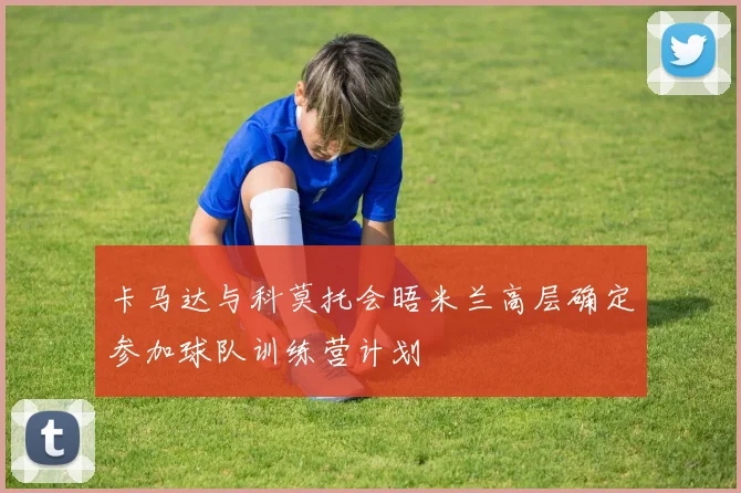 卡马达与科莫托会晤米兰高层确定参加球队训练营计划