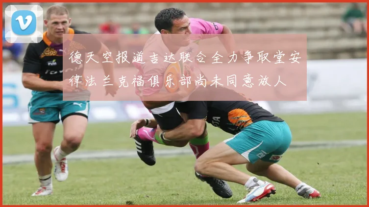 德天空报道吉达联合全力争取堂安律法兰克福俱乐部尚未同意放人